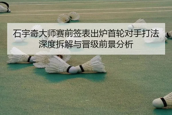 石宇奇大师赛前签表出炉首轮对手打法深度拆解与晋级前景分析